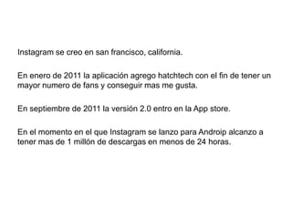 Instagram se creo en san francisco, california.
En enero de 2011 la aplicación agrego hatchtech con el fin de tener un
mayor numero de fans y conseguir mas me gusta.
En septiembre de 2011 la versión 2.0 entro en la App store.
En el momento en el que Instagram se lanzo para Androip alcanzo a
tener mas de 1 millón de descargas en menos de 24 horas.
 