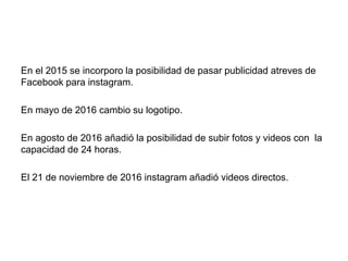 En el 2015 se incorporo la posibilidad de pasar publicidad atreves de
Facebook para instagram.
En mayo de 2016 cambio su logotipo.
En agosto de 2016 añadió la posibilidad de subir fotos y videos con la
capacidad de 24 horas.
El 21 de noviembre de 2016 instagram añadió videos directos.
 