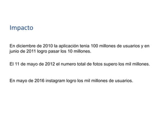 Impacto
En diciembre de 2010 la aplicación tenia 100 millones de usuarios y en
junio de 2011 logro pasar los 10 millones.
El 11 de mayo de 2012 el numero total de fotos supero los mil millones.
En mayo de 2016 instagram logro los mil millones de usuarios.
 