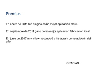 Premios
En enero de 2011 fue elegido como mejor aplicación móvil.
En septiembre de 2011 gano como mejor aplicación fabricación local.
En junio de 2017 mtv, miaw reconoció a instagram como adicción del
año.
GRACIAS…
 