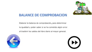 Elaborar la balanza de comprobación, para determinar
la igualdad y poder saber si se ha cometido algún error
al trasferir los saldos del libro diario al mayor general.
 