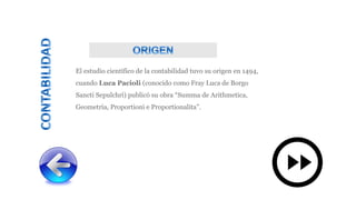 El estudio científico de la contabilidad tuvo su origen en 1494,
cuando Luca Pacioli (conocido como Fray Luca de Borgo
Sancti Sepulchri) publicó su obra “Summa de Arithmetica,
Geometría, Proportioni e Proportionalita”.
 