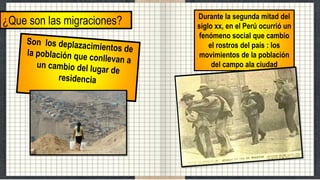 ¿Que son las migraciones? Durante la segunda mitad del
siglo xx, en el Perú ocurrió un
fenómeno social que cambio
el rostros del país : los
movimientos de la población
del campo ala ciudad
 