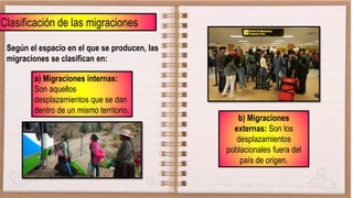 Clasificación de las migraciones
Según el espacio en el que se producen, las
migraciones se clasifican en:
a) Migraciones internas:
Son aquellos
desplazamientos que se dan
dentro de un mismo territorio.
b) Migraciones
externas: Son los
desplazamientos
poblacionales fuera del
país de origen.
 