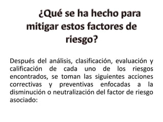Después del análisis, clasificación, evaluación y
calificación de cada uno de los riesgos
encontrados, se toman las siguientes acciones
correctivas y preventivas enfocadas a la
disminución o neutralización del factor de riesgo
asociado:
 