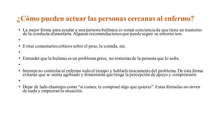 ¿Cómo pueden actuar las personas cercanas al enfermo?
• La mejor forma para ayudar a una personabulímica es tomar concienciade que tiene un trastorno
de la conductaalimentaria. Algunas recomendacionesque puedeseguir su entorno son:
•
• Evitar comentarioscríticos sobre el peso, la comida, etc.
•
• Entenderque la bulimia es un problemagrave, no tonteríasde la personaque lo sufre.
•
• Intentarno controlaral enfermo todo el tiempo y hablarleúnicamentedel problema. De esta forma
evitarán que se sienta agobiado y fomentarán que tenga la percepción de apoyo y comprensión.
•
• Dejar de lado chantajes como “si comes, te compraré algo que quieres”. Estas fórmulas no sirven
de nada y empeoran la situación.
 