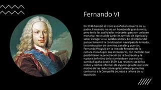Fernando VI
En 1746 heredó el trono español a la muerte de su
padre. Fernando no era un hombre de gran talento,
pero tenia las cualidadesnecesariaspara ser un buen
monarca:rectitud de carácter, sentido de dignidady
saber escoger a sus colaboradores.En el interiordel
paísse fomentó la construcción navalpara la Armada,
la construcción de caminos, canales y puertos.
Fernando VI siguió en la línea de fomento de la
cultura iniciadapor sus antecesores, con medidasque
posibilitaronla penetraciónde la Ilustracióny la
ruptura definitivadel aislamientoen que estuvo
sumida España desde 1559. Las resistenciasde los
indiosy ciertos informes de algunos jesuitascon este
motivo de las reducciones prestarían argumentos
contrariosa la Compañíade Jesús a la hora de su
expulsión.
 