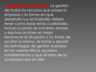- Honestidad y ética:  La gestión de todos los recursos que posee la empresa y la forma en que desarrolla sus actividades deben tener como base estas cualidades. Incluso cuando se cometen errores y equivocaciones es mejor reconocer la situación y no tratar de ocultar la misma. Al tomar y decidir las estrategias de gestión basados en los valores éticos ayudara notablemente a que el resto de la sociedad crea en ella. 