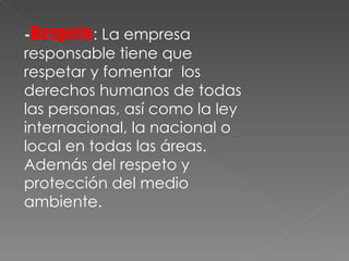- Respeto : La empresa responsable tiene que respetar y fomentar  los derechos humanos de todas las personas, así como la ley internacional, la nacional o local en todas las áreas. Además del respeto y protección del medio ambiente. 