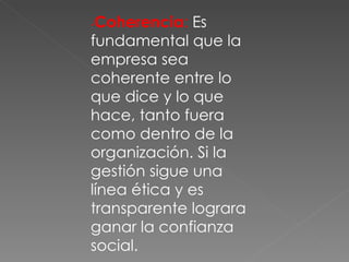 - Coherencia :  Es fundamental que la empresa sea coherente entre lo que dice y lo que hace, tanto fuera como dentro de la organización. Si la gestión sigue una línea ética y es transparente lograra ganar la confianza social. 