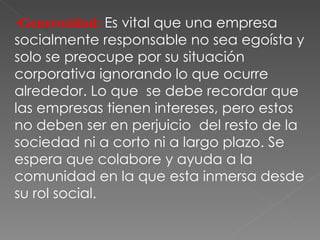 -Generosidad :  Es vital que una empresa socialmente responsable no sea egoísta y solo se preocupe por su situación corporativa ignorando lo que ocurre alrededor. Lo que  se debe recordar que las empresas tienen intereses, pero estos no deben ser en perjuicio  del resto de la sociedad ni a corto ni a largo plazo. Se espera que colabore y ayuda a la comunidad en la que esta inmersa desde su rol social. 