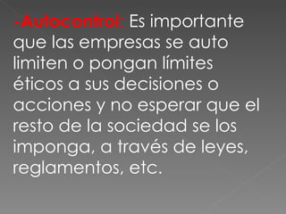 -Autocontrol :  Es importante que las empresas se auto limiten o pongan límites éticos a sus decisiones o acciones y no esperar que el resto de la sociedad se los imponga, a través de leyes, reglamentos, etc. 
