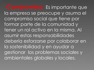 -Compromiso :  Es importante que la empresa se preocupe y asuma el compromiso social que tiene por formar parte de la comunidad y tener un rol activo en la misma. Al asumir estas responsabilidades debería esforzarse por colaborar en la sostenibilidad y en ayudar a gestionar  los problemas sociales y ambientales globales y locales. 