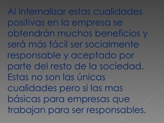 Al internalizar estas cualidades positivas en la empresa se obtendrán muchos beneficios y será más fácil ser socialmente responsable y aceptado por parte del resto de la sociedad. Estas no son las únicas cualidades pero si las mas básicas para empresas que trabajan para ser responsables. 
