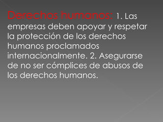 Derechos humanos:  1. Las empresas deben apoyar y respetar la protección de los derechos humanos proclamados internacionalmente. 2. Asegurarse de no ser cómplices de abusos de los derechos humanos. 