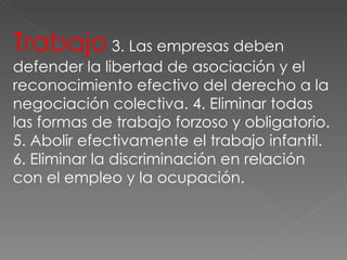 Trabajo  3. Las empresas deben defender la libertad de asociación y el reconocimiento efectivo del derecho a la negociación colectiva. 4. Eliminar todas las formas de trabajo forzoso y obligatorio. 5. Abolir efectivamente el trabajo infantil. 6. Eliminar la discriminación en relación con el empleo y la ocupación. 