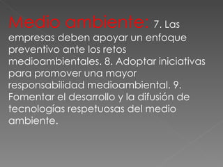 Medio ambiente:  7. Las empresas deben apoyar un enfoque preventivo ante los retos medioambientales. 8. Adoptar iniciativas para promover una mayor responsabilidad medioambiental. 9. Fomentar el desarrollo y la difusión de tecnologías respetuosas del medio ambiente. 