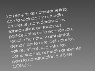 Son empresas comprometidas con la sociedad y el medio ambiente, considerando las expectativas de todos sus participantes en lo económico, social o humano y ambiental, demostrando el respeto por los valores éticos, la gente, las comunidades, el medio ambiente para la construcción del BIEN COMUN. 