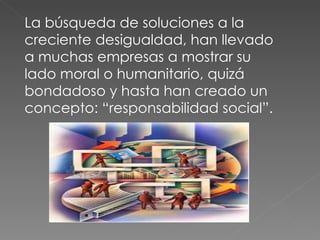 La búsqueda de soluciones a la creciente desigualdad, han llevado a muchas empresas a mostrar su lado moral o humanitario, quizá bondadoso y hasta han creado un concepto: “responsabilidad social”.  