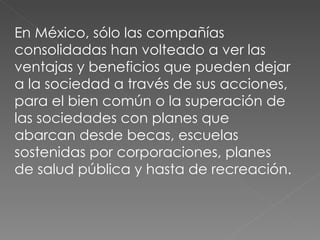 En México, sólo las compañías consolidadas han volteado a ver las ventajas y beneficios que pueden dejar a la sociedad a través de sus acciones, para el bien común o la superación de las sociedades con planes que abarcan desde becas, escuelas sostenidas por corporaciones, planes de salud pública y hasta de recreación. 