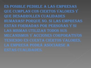 Es posible pedirle a las empresas que cumplan con ciertos valores y que desarrollen cualidades humanas? Porque no. Si las empresas están formadas por personas y si las mismas utilizan todos sus mecanismos y acciones corporativos teniendo en cuenta ciertos valores, la empresa podrá asociarse a estas cualidades. 