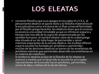  corriente filosofica que tuvo apogeo en los siglosVI yV A.C. el
pensamiento eleatico se opone tanto a la filosofia materialista de
la escuela jónica como a la teoria de un flujo universal formulada
por el filosofo griego heraclito. los eleáticos dicen que el universo
es escencia una unidad inmutable ya que es infinita en espacio y
tiempo esta mas alla de la cognición proporcionada por los
sentidos humanos. el nombre eleatas viene de la ciudad griega
elea situada al sur de italia hogar de parmenides y zenon
máximos exponentes de la escuela eleática. los eruditos difieren
a que la escuela fue fundada por jenofanes o parmenides.
muchas de las doctrinas eleaticas se basron en las enseñanzas de
jenofanes mientras que parmenides desarrollo sus enseñanzas en
un sistema de metafisica.
la tendencia idealista propia de la filosofia de los eleatas se
acentuó a medida que se desarrollo la escuela los principales
representantes de la escuela fueron jenofanes, parmenidez,
zenon de elea y melisos de la isla de salmos.
 