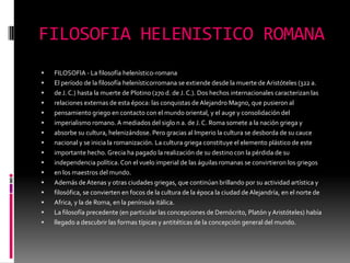 FILOSOFIA HELENISTICO ROMANA
 FILOSOFIA - La filosofía helenístico-romana
 El período de la filosofía helenísticorromana se extiende desde la muerte de Aristóteles (322 a.
 de J. C.) hasta la muerte de Plotino (270 d. de J. C.). Dos hechos internacionales caracterizan las
 relaciones externas de esta época: las conquistas de Alejandro Magno, que pusieron al
 pensamiento griego en contacto con el mundo oriental, y el auge y consolidación del
 imperialismo romano. A mediados del siglo n a. de J. C. Roma somete a la nación griega y
 absorbe su cultura, helenizándose. Pero gracias al Imperio la cultura se desborda de su cauce
 nacional y se inicia la romanización. La cultura griega constituye el elemento plástico de este
 importante hecho. Grecia ha pagado la realización de su destino con la pérdida de su
 independencia política. Con el vuelo imperial de las águilas romanas se convirtieron los griegos
 en los maestros del mundo.
 Además deAtenas y otras ciudades griegas, que continúan brillando por su actividad artística y
 filosófica, se convierten en focos de la cultura de la época la ciudad de Alejandría, en el norte de
 Africa, y la de Roma, en la península itálica.
 La filosofía precedente (en particular las concepciones de Demócrito, Platón y Aristóteles) había
 llegado a descubrir las formas típicas y antitéticas de la concepción general del mundo.
 