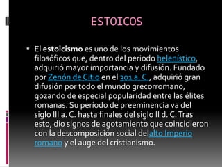 ESTOICOS
 El estoicismo es uno de los movimientos
filosóficos que, dentro del periodo helenístico,
adquirió mayor importancia y difusión. Fundado
por Zenón de Citio en el 301 a. C., adquirió gran
difusión por todo el mundo grecorromano,
gozando de especial popularidad entre las élites
romanas. Su período de preeminencia va del
siglo III a. C. hasta finales del siglo II d. C.Tras
esto, dio signos de agotamiento que coincidieron
con la descomposición social delalto Imperio
romano y el auge del cristianismo.
 
