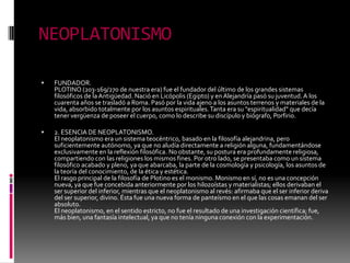 NEOPLATONISMO
 FUNDADOR.
PLOTINO (203-169/270 de nuestra era) fue el fundador del último de los grandes sistemas
filosóficos de laAntigüedad. Nació en Licópolis (Egipto) y en Alejandría pasó su juventud.A los
cuarenta años se trasladó a Roma. Pasó por la vida ajeno a los asuntos terrenos y materiales de la
vida, absorbido totalmente por los asuntos espirituales.Tanta era su "espiritualidad" que decía
tener vergüenza de poseer el cuerpo, como lo describe su discípulo y biógrafo, Porfirio.
 2. ESENCIA DE NEOPLATONISMO.
El neoplatonismo era un sistema teocéntrico, basado en la filosofía alejandrina, pero
suficientemente autónomo, ya que no aludía directamente a religión alguna, fundamentándose
exclusivamente en la reflexión filosófica. No obstante, su postura era profundamente religiosa,
compartiendo con las religiones los mismos fines. Por otro lado, se presentaba como un sistema
filosófico acabado y pleno, ya que abarcaba, la parte de la cosmología y psicología, los asuntos de
la teoría del conocimiento, de la ética y estética.
El rasgo principal de la filosofía de Plotino es el monismo. Monismo en sí, no es una concepción
nueva, ya que fue concebida anteriormente por los hilozoístas y materialistas; ellos derivaban el
ser superior del inferior, mientras que el neoplatonismo al revés: afirmaba que el ser inferior deriva
del ser superior, divino. Ésta fue una nueva forma de panteísmo en el que las cosas emanan del ser
absoluto.
El neoplatonismo, en el sentido estricto, no fue el resultado de una investigación científica; fue,
más bien, una fantasía intelectual, ya que no tenía ninguna conexión con la experimentación.
 