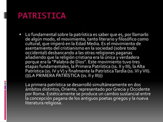 PATRISTICA
 Lo fundamental sobre la patrística es saber que es, por llamarlo
de algún modo, el movimiento, tanto literario y filosófico como
cultural, que imperó en la Edad Media. Es el movimiento de
asentamiento del cristianismo en la sociedad (sobre todo
occidental) desbancando a las otras religiones paganas
añadiendo que la religión cristiana era la única y verdadera
porque era la “Palabra de Dios”. Este movimiento tuvo tres
etapas fundamentales, la Primera Patrística (ss. II y III), la Alta
Patrística (ss. IV yV) y finalmente la PatrísticaTardía (ss.VI yVII).
(((LA PRIMERA PATRÍSTICA (ss. II y III)))
La primera patrística se desarrolló simultáneamente en dos
ámbitos distintos, Oriente, representado por Grecia y Occidente
por Roma. Estéticamente se produce un cambio sustancial entre
la concepción pagana de los antiguos poetas griegos y la nueva
literatura religiosa.
 