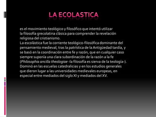 es el movimiento teológico y filosófico que intentó utilizar
la filosofía grecolatina clásica para comprender la revelación
religiosa del cristianismo.
La escolástica fue la corriente teológico-filosófica dominante del
pensamiento medieval, tras la patrística de la Antigüedad tardía, y
se basó en la coordinación entre fe y razón, que en cualquier caso
siempre suponía una clara subordinación de la razón a la fe
(Philosophia ancilla theologiae -la filosofía es sierva de la teología-).
Dominó en las escuelas catedralicias y en los estudios generales
que dieron lugar a las universidades medievales europeas, en
especial entre mediados del siglo XI y mediados del XV.
 