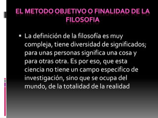  La definición de la filosofía es muy
compleja, tiene diversidad de significados;
para unas personas significa una cosa y
para otras otra. Es por eso, que esta
ciencia no tiene un campo especifico de
investigación, sino que se ocupa del
mundo, de la totalidad de la realidad
 