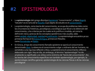 #2 EPISTEMOLOGIA
 La epistemología (del griego ἐπιστήμη (episteme), "conocimiento", y λόγος (logos),
"estudio") es la rama de la filosofía cuyo objeto de estudio es el conocimiento.
 La epistemología, como teoría del conocimiento, se ocupa de problemas tales como
las circunstancias históricas, psicológicas y sociológicas que llevan a la obtención del
conocimiento, y los criterios por los cuales se le justifica o invalida, así como la
definición clara y precisa de los conceptos epistémicos más usuales, tales
como verdad, objetividad, realidad o justificación. La epistemología encuentra ya sus
primeras formas en la Grecia Antigua, primero en filósofos
como Parménides o Platón.
 En Grecia, el tipo de conocimiento llamado episteme se oponía al conocimiento
denominado doxa. La doxa era el conocimiento vulgar u ordinario del ser humano, no
sometido a una rigurosa reflexión crítica. La episteme era el conocimiento reflexivo
elaborado con rigor. Hoy en día, sin embargo, el término "epistemología" ha ido
ampliando su significado y se utiliza como sinónimo de "teoría del conocimiento". Así,
las teorías del conocimiento específicas son también epistemología; por ejemplo, la
epistemología científica general, epistemología de las ciencias físicas o de las ciencias
psicológicas
 