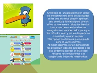 Childtopia es una plataforma en donde
se encuentran una serie de actividades
en las que los niños pueden aprender.
esta colorida y llamativa para que los
niños se interesen en ella y también los
iconos que tienen en las diversas
categorías son los adecuados para que
los niños los vean y así les despierte su
curiosidad y quieran acceder.
Otra opción que tiene es que se puede
abrir en varios idiomas
Al iniciar podemos ver un menú donde
nos presentan todas las categorías a las
que podemos acceder en este caso
nosotros nos enfocaremos a la
categoría de videos de matemáticas.
 