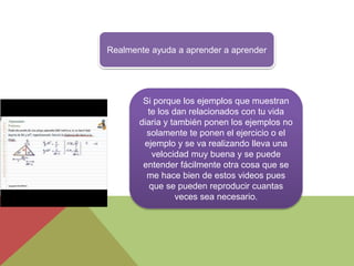 Realmente ayuda a aprender a aprender
Si porque los ejemplos que muestran
te los dan relacionados con tu vida
diaria y también ponen los ejemplos no
solamente te ponen el ejercicio o el
ejemplo y se va realizando lleva una
velocidad muy buena y se puede
entender fácilmente otra cosa que se
me hace bien de estos videos pues
que se pueden reproducir cuantas
veces sea necesario.
 