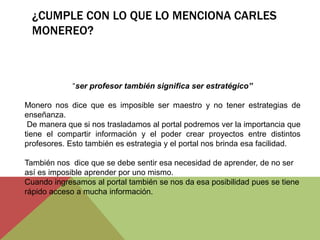 ¿CUMPLE CON LO QUE LO MENCIONA CARLES
MONEREO?
“ser profesor también significa ser estratégico”
Monero nos dice que es imposible ser maestro y no tener estrategias de
enseñanza.
De manera que si nos trasladamos al portal podremos ver la importancia que
tiene el compartir información y el poder crear proyectos entre distintos
profesores. Esto también es estrategia y el portal nos brinda esa facilidad.
También nos dice que se debe sentir esa necesidad de aprender, de no ser
así es imposible aprender por uno mismo.
Cuando ingresamos al portal también se nos da esa posibilidad pues se tiene
rápido acceso a mucha información.
 
