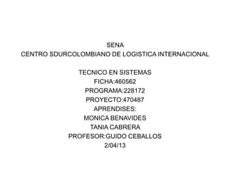SENA
CENTRO SDURCOLOMBIANO DE LOGISTICA INTERNACIONAL

              TECNICO EN SISTEMAS
                  FICHA:460562
                PROGRAMA:228172
                PROYECTO:470487
                  APRENDISES:
               MONICA BENAVIDES
                 TANIA CABRERA
            PROFESOR:GUIDO CEBALLOS
                     2/04/13
 