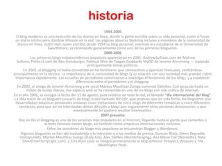 historia
                                                             1994-2000
  El blog moderno es una evolución de los diarios en línea, donde la gente escribía sobre su vida personal, como si fuese
 un diario íntimo pero dándole difusión en la red. Las páginas abiertas Webring incluían a miembros de la comunidad de
   diarios en línea. Justin Hall, quien escribió desde 1994 su blog personal, mientras era estudiante de la Universidad de
                        Swarthmore, es reconocido generalmente como uno de los primeros blogueros.
                                                             2000-2006
             Los primeros blogs estadounidenses populares aparecieron en 2001: AndrewSullivan.com de Andrew
  Sullivan, Politics1.com de Ron Gunzburger, Political Wire de Taegan Goddardy MyDD de Jerome Armstrong — tratando
                                                  principalmente temas políticos.
        En 2002, el blogging se había convertido en tal fenómeno que comenzaron a aparecer manuales, centrándose
principalmente en la técnica. La importancia de la comunidad de blogs (y su relación con una sociedad más grande) cobró
 importancia rápidamente. Las escuelas de periodismo comenzaron a investigar el fenómeno de los blogs, y a establecer
                                           diferencias entre el periodismo y el blogging.
  En 2002, el amigo de Jerome Armstrong y ex-socio Markos Moulitsas Zúniga comenzó DailyKos. Con picos de hasta un
          millón de visitas diarias, ese espacio web se ha convertido en uno de los blogs con más tráfico de Internet.
En el año 2006, se escogió la fecha del 31 de agosto, para celebrar en toda la red, el llamado "día internacional del Blog".
La idea nació de un bloguero (usuario de blog) israelí llamado Nir Ofir, que propuso que en esta fecha, los blogueros que
 desarrollaban bitácoras personales enviaran cinco invitaciones de cinco blogs de diferentes temáticas a cinco diferentes
    contactos, para que así los internautas dieran difusión a blogs que seguramente otras personas desconocían, y que
                                         eventualmente les pudiera resultar interesantes.
                                                           2007-presente
    Hoy en día el blogging es uno de los servicios más populares en el Internet, llegando hasta el punto que cantantes o
                     actores famosos tienen blogs, así también como empresas Internacionales inclusive.
                        Entre los servidores de blogs más populares se encuentran Blogger y Wordpress.
      Algunos blogueros se han ido trasladando a la televisión y a los medios de prensa: Duncan Black, Glenn Reynolds
     (Instapundit), Markos Moulitsas Zúniga (Daily Kos), Alex Steffen (Worldchanging), Ana Marie Cox (Wonkette), Nate
       Silver(FiveThirtyEight.com), y Ezra Klein (que se integró primeramente al blog America Prospect, después a The
                                                         Washington Post).
 