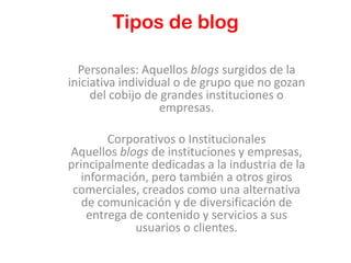 Tipos de blog

  Personales: Aquellos blogs surgidos de la
iniciativa individual o de grupo que no gozan
     del cobijo de grandes instituciones o
                   empresas.

        Corporativos o Institucionales
Aquellos blogs de instituciones y empresas,
principalmente dedicadas a la industria de la
  información, pero también a otros giros
 comerciales, creados como una alternativa
   de comunicación y de diversificación de
    entrega de contenido y servicios a sus
             usuarios o clientes.
 