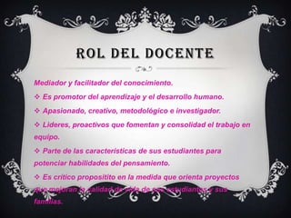 ROL DEL DOCENTE
Mediador y facilitador del conocimiento.
 Es promotor del aprendizaje y el desarrollo humano.

 Apasionado, creativo, metodológico e investigador.
 Lideres, proactivos que fomentan y consolidad el trabajo en
equipo.
 Parte de las características de sus estudiantes para

potenciar habilidades del pensamiento.
 Es crítico propositito en la medida que orienta proyectos
que mejoran la calidad de vida de sus estudiantes y sus
familias.

 