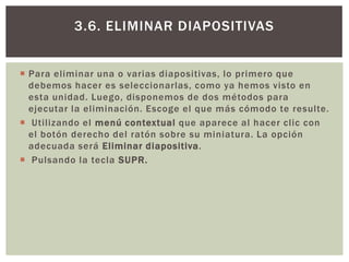 3.6. ELIMINAR DIAPOSITIVAS
 Para eliminar una o varias diapositivas, lo primero que
debemos hacer es seleccionarlas, como ya hemos visto en
esta unidad. Luego, disponemos de dos métodos para
ejecutar la eliminación. Escoge el que más cómodo te resulte.
 Utilizando el menú contextual que aparece al hacer clic con
el botón derecho del ratón sobre su miniatura. La opción
adecuada será Eliminar diapositiva.
 Pulsando la tecla SUPR.

 