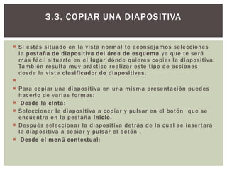 3.3. COPIAR UNA DIAPOSITIVA
 Si estás situado en la vista normal te aconsejamos selecciones
la pestaña de diapositiva del área de esquema ya que te será
más fácil situarte en el lugar dónde quieres copiar la diapositiva.
También resulta muy práctico realizar este tipo de acciones
desde la vista clasificador de diapositivas .

 Para copiar una diapositiva en una misma presentación puedes
hacerlo de varias formas:
 Desde la cinta:
 Seleccionar la diapositiva a copiar y pulsar en el botón que se
encuentra en la pestaña Inicio.
 Después seleccionar la diapositiva detrás de la cual se insertará
la diapositiva a copiar y pulsar el botón .
 Desde el menú contextual :

 