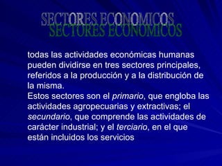 todas las actividades económicas humanas pueden dividirse en tres sectores principales, referidos a la producción y a la distribución de la misma. Estos sectores son el  primario , que engloba las actividades agropecuarias y extractivas; el  secundario , que comprende las actividades de carácter industrial; y el  terciario , en el que están incluidos los servicios  SECTORES ECONOMICOS 