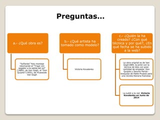 a.- ¿Qué obra es?
“Soñando” foto montaje
retomando el "Trigal con
segador a la salida del sol"
(1889), de Van Gogh, el "Don
Quijote"(1955), de Picassode
Van Gogh
b.- ¿Qué artista ha
tomado como modelo?
Victoria Kovalenko
c.- ¿Quién la ha
creado? ¿Con qué
técnica y por qué?, ¿En
qué fecha se ha subido
a la web?
La obra original es de Van
Gogh1889, la pintó con la
técnica de óleo con gran
cantidad de empaste. Don
Quijote y Sancho Panza -
bosquejo de Pablo Picasso para
una revista literaria francesa.
La subió a la red Victoria
Kovalenko en Junio de
2014
Preguntas…
 