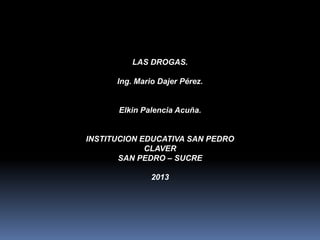 LAS DROGAS.
Ing. Mario Dajer Pérez.

Elkin Palencia Acuña.

INSTITUCION EDUCATIVA SAN PEDRO
CLAVER
SAN PEDRO – SUCRE
2013

 