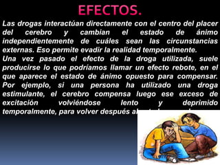 Las drogas interactúan directamente con el centro del placer
del
cerebro
y
cambian
el
estado
de
ánimo
independientemente de cuáles sean las circunstancias
externas. Eso permite evadir la realidad temporalmente.
Una vez pasado el efecto de la droga utilizada, suele
producirse lo que podríamos llamar un efecto rebote, en el
que aparece el estado de ánimo opuesto para compensar.
Por ejemplo, si una persona ha utilizado una droga
estimulante, el cerebro compensa luego ese exceso de
excitación
volviéndose
lento
y
deprimido
temporalmente, para volver después al estado normal.

 