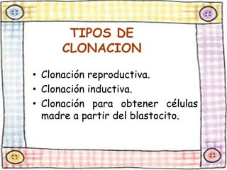 TIPOS DE 
CLONACION 
• Clonación reproductiva. 
• Clonación inductiva. 
• Clonación para obtener células 
madre a partir del blastocito. 
 
