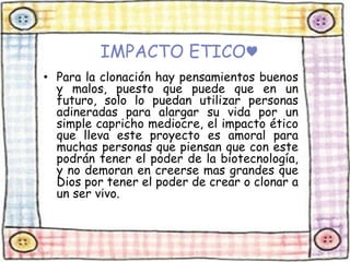 IMPACTO ETICO♥ 
• Para la clonación hay pensamientos buenos 
y malos, puesto que puede que en un 
futuro, solo lo puedan utilizar personas 
adineradas para alargar su vida por un 
simple capricho mediocre, el impacto ético 
que lleva este proyecto es amoral para 
muchas personas que piensan que con este 
podrán tener el poder de la biotecnología, 
y no demoran en creerse mas grandes que 
Dios por tener el poder de crear o clonar a 
un ser vivo. 
