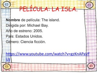 PELÍCULA: LA ISLA. 
Nombre de película: The island. 
Dirigida por: Michael Bay. 
Año de estreno: 2005. 
País: Estados Unidos. 
Género: Ciencia ficción. 
https://www.youtube.com/watch?v=gzKnAPaVf 
Us 
 