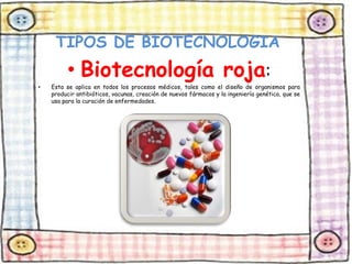 TIPOS DE BIOTECNOLOGIA 
• Biotecnología roja: 
• Esta se aplica en todos los procesos médicos, tales como el diseño de organismos para 
producir antibióticos, vacunas, creación de nuevos fármacos y la ingeniería genética, que se 
usa para la curación de enfermedades. 
 
